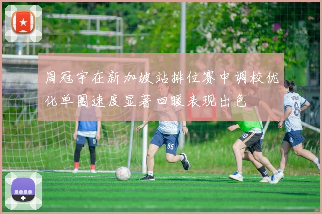 周冠宇在新加坡站排位赛中调校优化单圈速度显著回暖表现出色