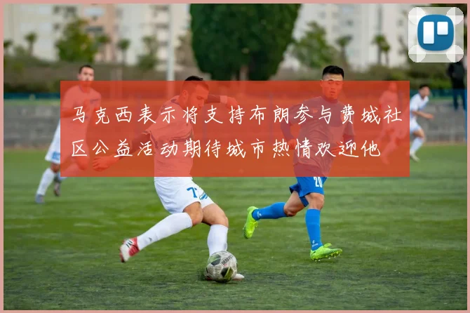 马克西表示将支持布朗参与费城社区公益活动期待城市热情欢迎他