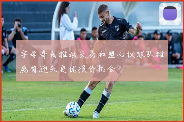 字母哥或推动交易加盟心仪球队雄鹿将迎来更优报价机会