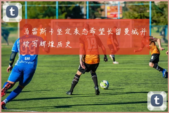 马雷斯卡坚定表态希望长留曼城并续写辉煌历史