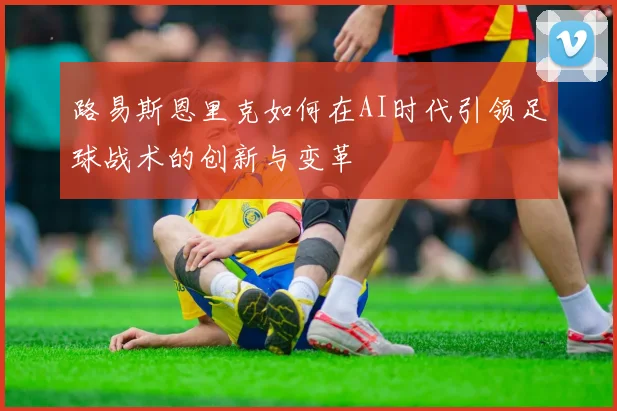 路易斯恩里克如何在AI时代引领足球战术的创新与变革
