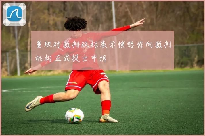 曼联对裁判双标表示愤怒将向裁判机构正式提出申诉