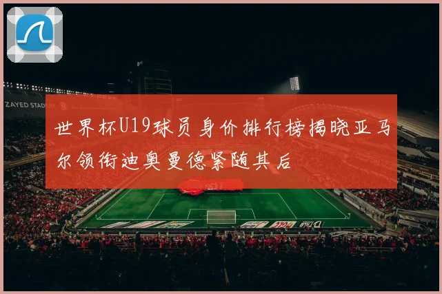 世界杯U19球员身价排行榜揭晓亚马尔领衔迪奥曼德紧随其后