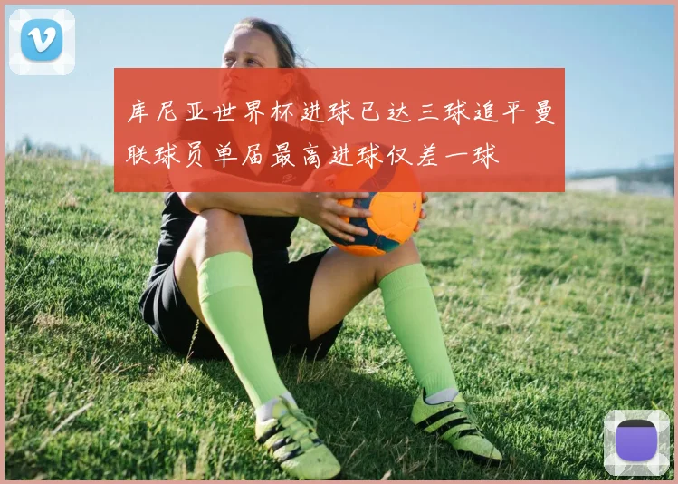 库尼亚世界杯进球已达三球追平曼联球员单届最高进球仅差一球