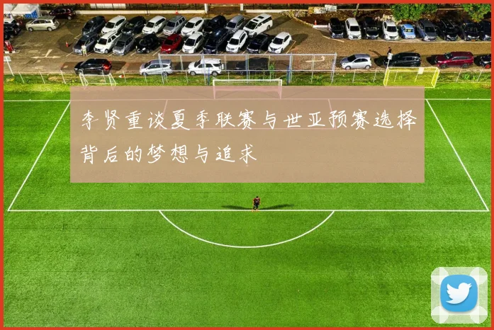 李贤重谈夏季联赛与世亚预赛选择背后的梦想与追求