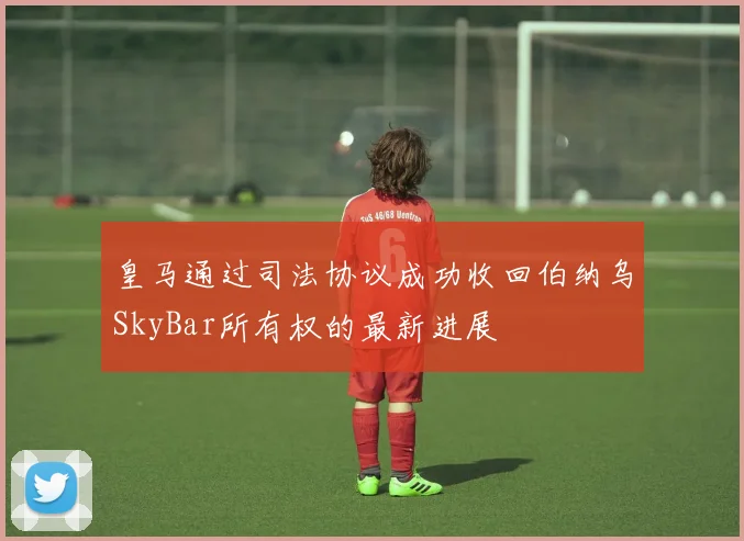 皇马通过司法协议成功收回伯纳乌SkyBar所有权的最新进展