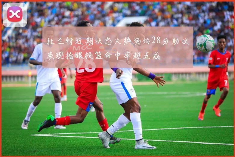 杜兰特近期状态火热场均28分助攻表现抢眼投篮命中率超五成
