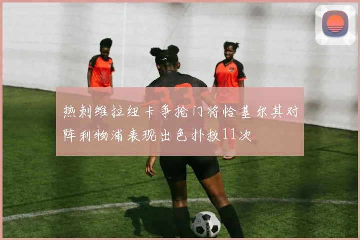 热刺维拉纽卡争抢门将恰基尔其对阵利物浦表现出色扑救11次