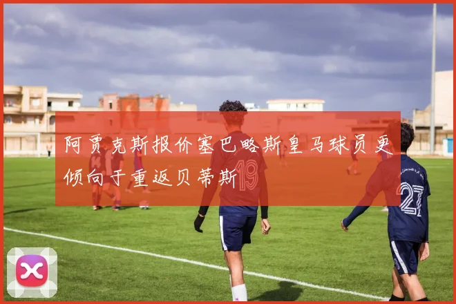 阿贾克斯报价塞巴略斯皇马球员更倾向于重返贝蒂斯
