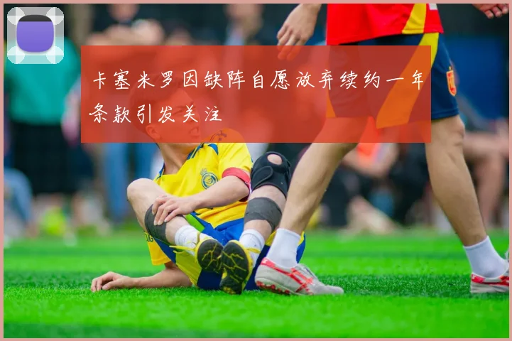 卡塞米罗因缺阵自愿放弃续约一年条款引发关注