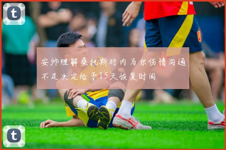安帅理解桑托斯对内马尔伤情沟通不足决定给予15天恢复时间