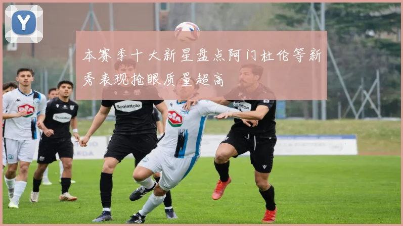 本赛季十大新星盘点阿门杜伦等新秀表现抢眼质量超高